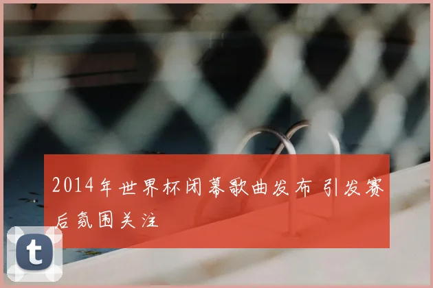 2014年世界杯闭幕歌曲发布 引发赛后氛围关注