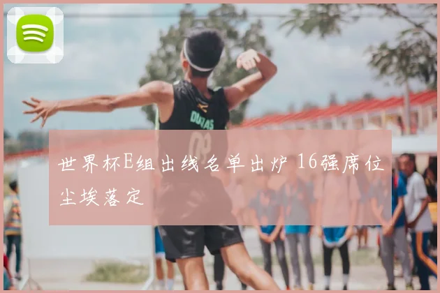 世界杯E组出线名单出炉 16强席位尘埃落定