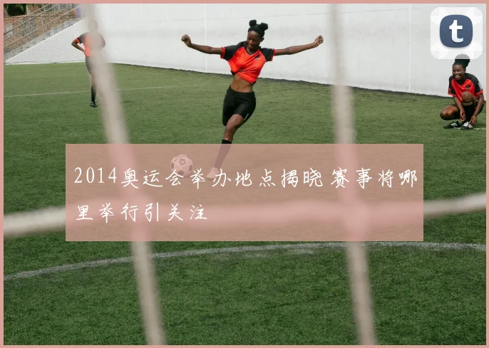 2014奥运会举办地点揭晓 赛事将哪里举行引关注