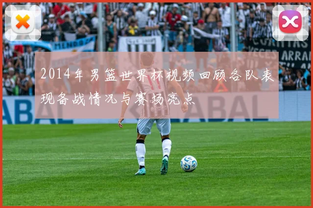 2014年男篮世界杯视频回顾各队表现备战情况与赛场亮点